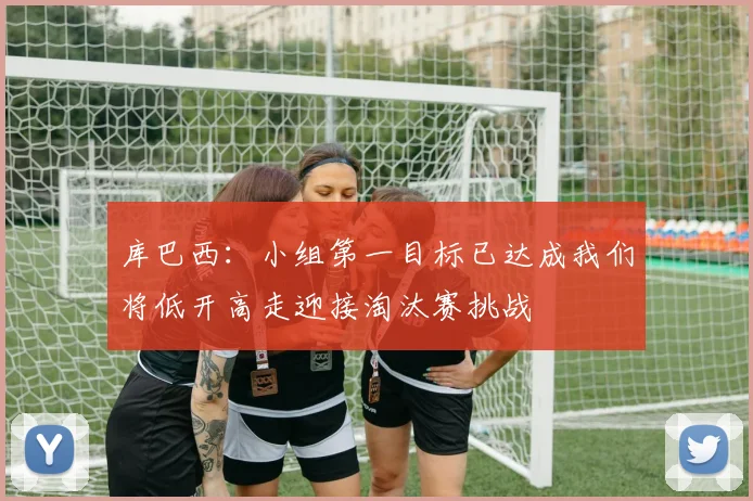 库巴西：小组第一目标已达成我们将低开高走迎接淘汰赛挑战