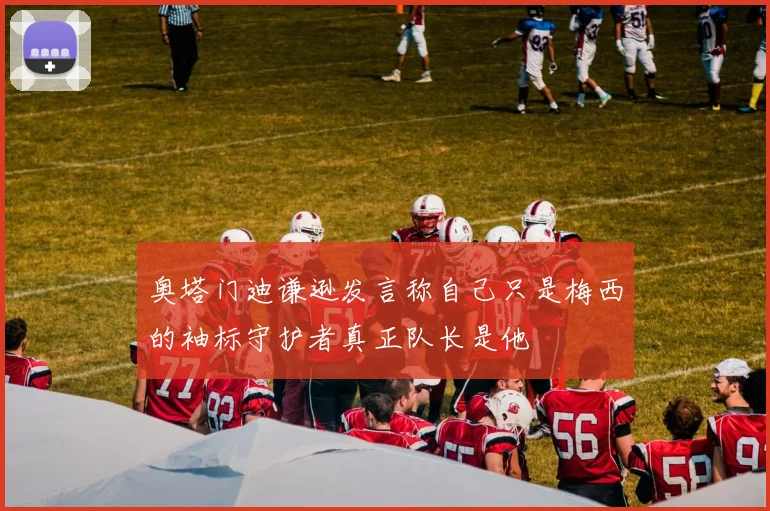奥塔门迪谦逊发言称自己只是梅西的袖标守护者真正队长是他
