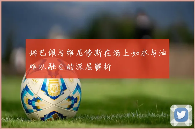 姆巴佩与维尼修斯在场上如水与油难以融合的深层解析