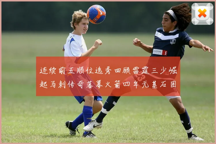 连续前五顺位选秀回顾雷霆三少崛起马刺传奇落幕火箭四年无基石困境