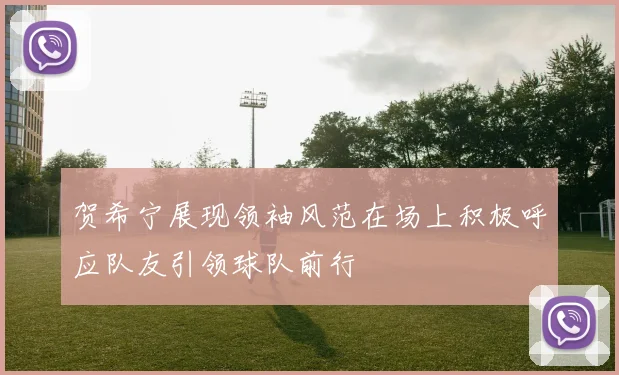 贺希宁展现领袖风范在场上积极呼应队友引领球队前行