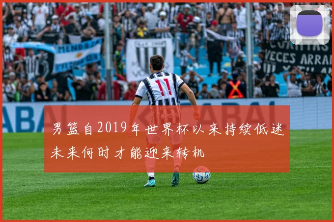 男篮自2019年世界杯以来持续低迷未来何时才能迎来转机