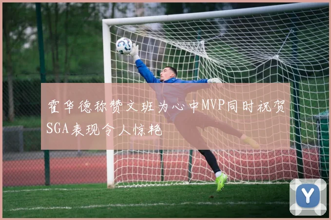 霍华德称赞文班为心中MVP同时祝贺SGA表现令人惊艳