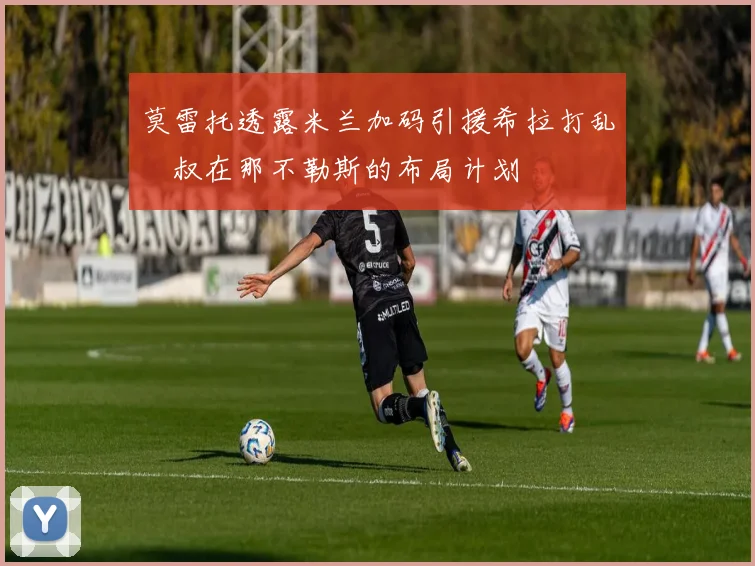 莫雷托透露米兰加码引援希拉打乱囧叔在那不勒斯的布局计划
