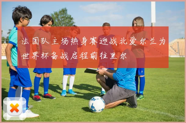 法国队主场热身赛迎战北爱尔兰为世界杯备战启程前往里尔