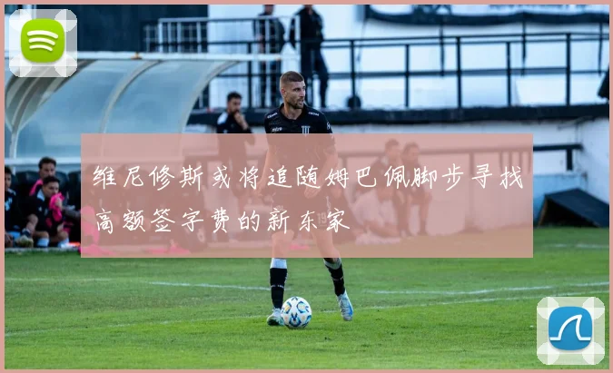 维尼修斯或将追随姆巴佩脚步寻找高额签字费的新东家