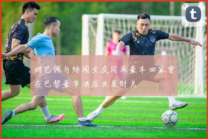姆巴佩与绯闻女友同乘豪车回家曾在巴黎豪华酒店共度时光
