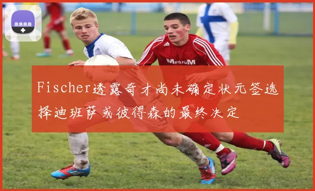 Fischer透露奇才尚未确定状元签选择迪班萨或彼得森的最终决定