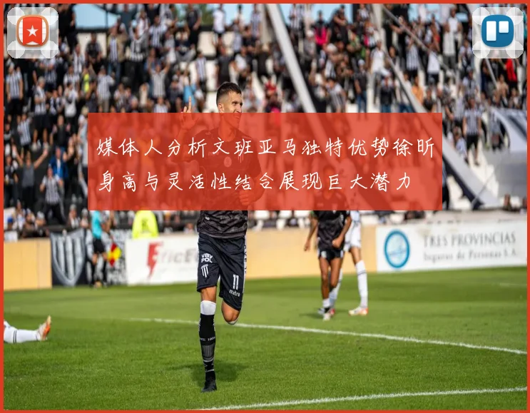 媒体人分析文班亚马独特优势徐昕身高与灵活性结合展现巨大潜力