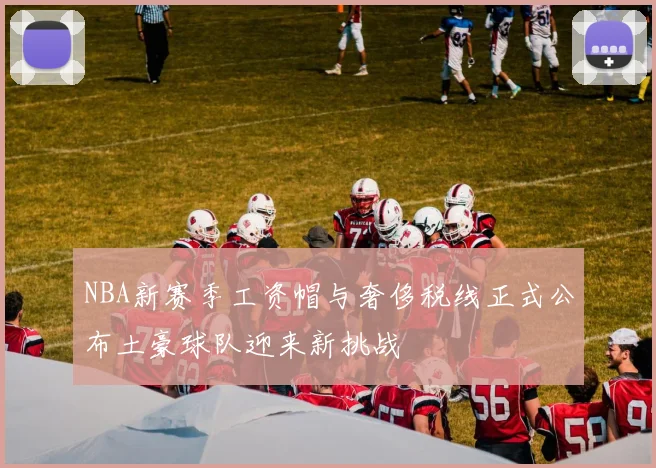 NBA新赛季工资帽与奢侈税线正式公布土豪球队迎来新挑战