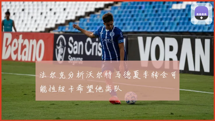 法尔克分析沃尔特马德夏季转会可能性纽卡希望他离队