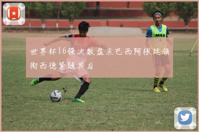 世界杯16强次数盘点巴西阿根廷领衔西德紧随其后