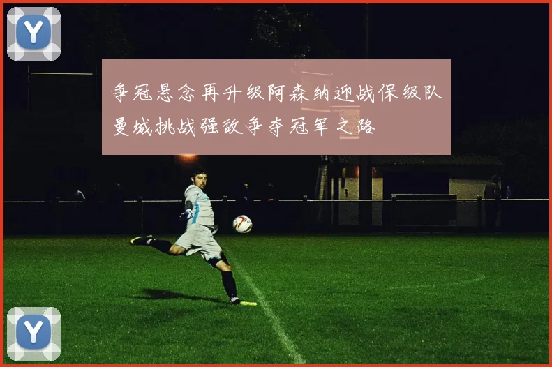 争冠悬念再升级阿森纳迎战保级队曼城挑战强敌争夺冠军之路