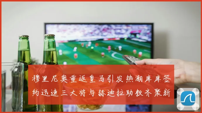 穆里尼奥重返皇马引发热潮库库签约迅速三大将与赫迪拉助教齐聚新阵容
