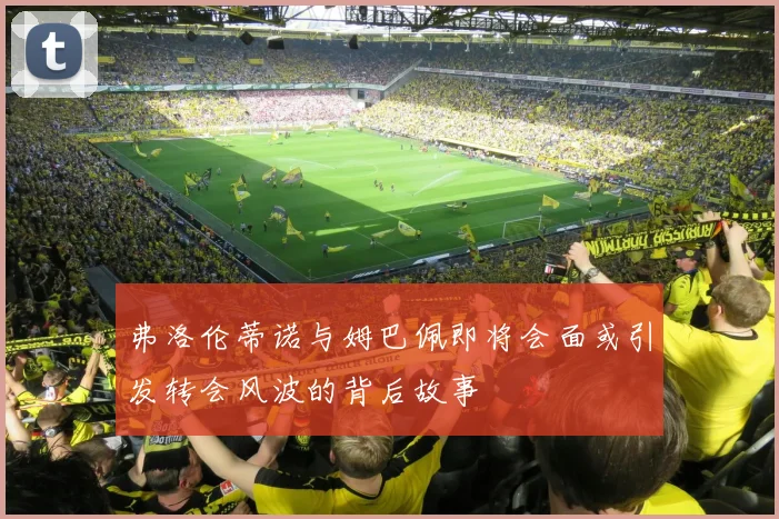 弗洛伦蒂诺与姆巴佩即将会面或引发转会风波的背后故事