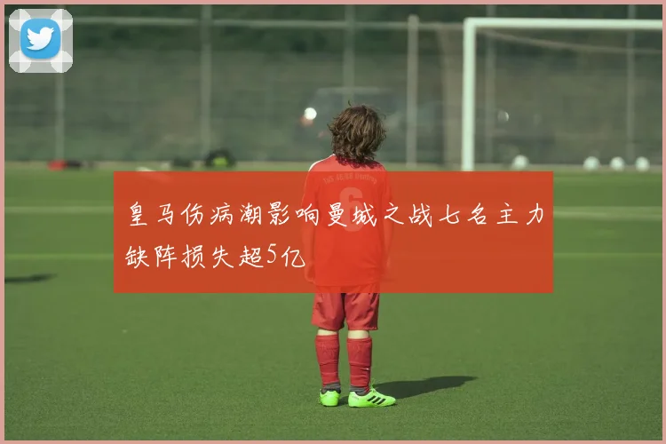 皇马伤病潮影响曼城之战七名主力缺阵损失超5亿