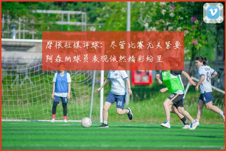 摩根社媒评球：尽管比赛无关紧要阿森纳球员表现依然精彩纷呈