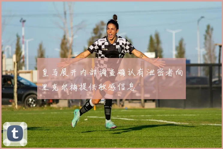 皇马展开内部调查确认有泄密者向里克尔梅提供敏感信息