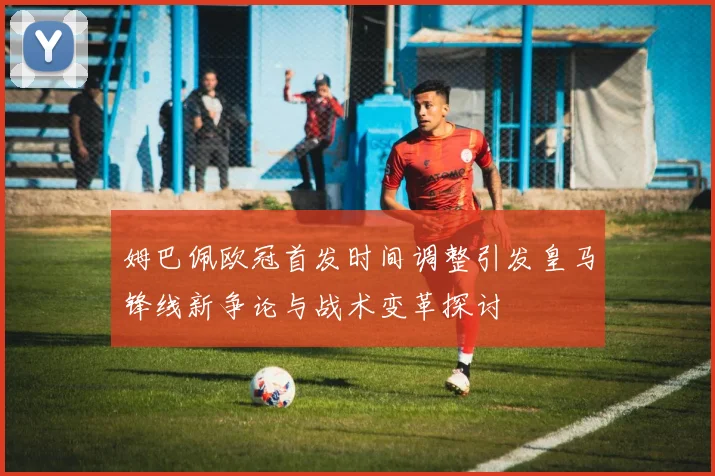 姆巴佩欧冠首发时间调整引发皇马锋线新争论与战术变革探讨