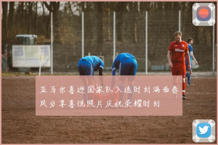亚马尔喜迎国家队入选时刻满面春风分享喜悦照片庆祝荣耀时刻