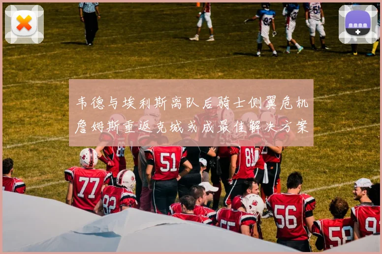 韦德与埃利斯离队后骑士侧翼危机詹姆斯重返克城或成最佳解决方案