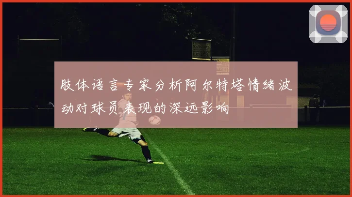 肢体语言专家分析阿尔特塔情绪波动对球员表现的深远影响