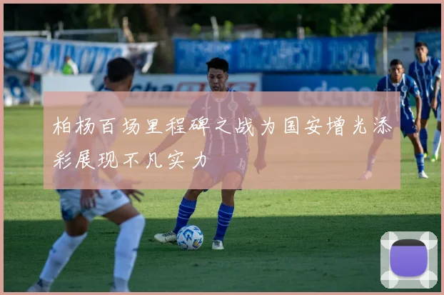 柏杨百场里程碑之战为国安增光添彩展现不凡实力