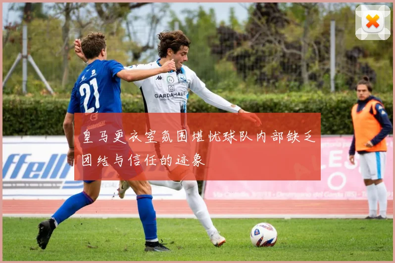 皇马更衣室氛围堪忧球队内部缺乏团结与信任的迹象