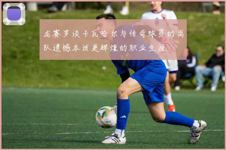 龙赛罗谈卡瓦哈尔与传奇球员的离队遗憾本该更辉煌的职业生涯
