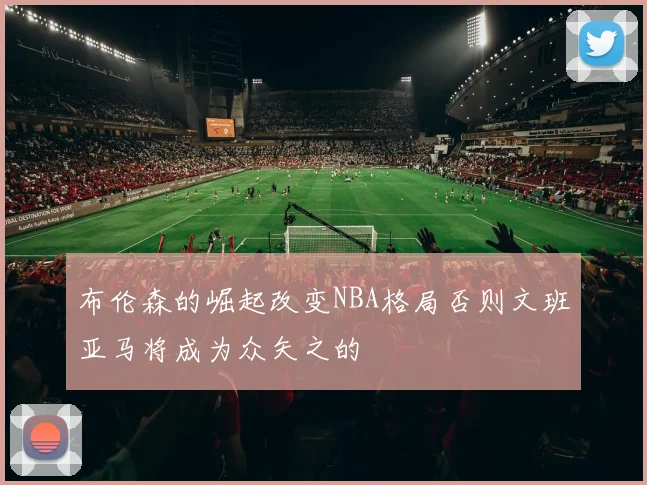 布伦森的崛起改变NBA格局否则文班亚马将成为众矢之的