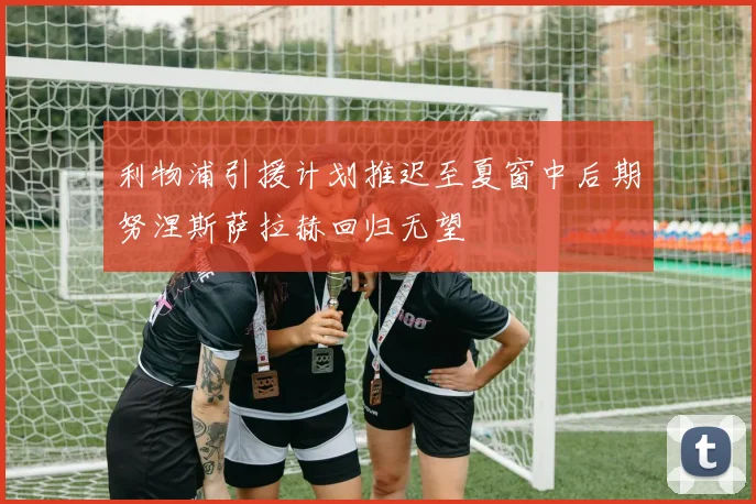 利物浦引援计划推迟至夏窗中后期努涅斯萨拉赫回归无望