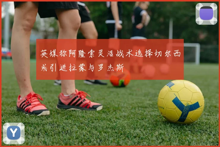 英媒称阿隆索灵活战术选择切尔西或引进拉蒙与罗杰斯